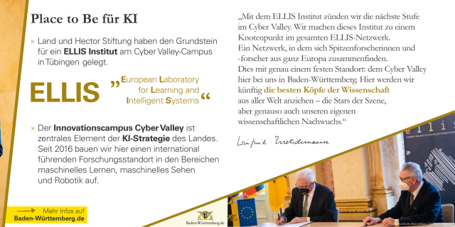 lace to Be für KI
Land und Hector Stiftung haben den Grundstein
für ein ELLIS Institut am Cyber Valley-Campus in Tübingen gelegt.

ELLIS = European Laboratory for Learning and Intelligent Systems

Der Innovationscampus Cyber Valley ist
   zentrales Element der KI-Strategie des Landes.
   Seit 2016 bauen wir hier einen international
   führenden Forschungsstandort in den Bereichen
   maschinelles Lernen, maschinelles Sehen
   und Robotik auf.

3
Zitat Winfried Kretschmann: „Mit dem ELLIS Institut zünden wir die nächste Stufe
im Cyber Valley. Wir machen dieses Institut zu einem
Knotenpunkt im gesamten ELLIS-Netzwerk.
Ein Netzwerk, in dem sich Spitzenforscherinnen und
-forscher aus ganz Europa zusammenfinden.
Dies mit genau einem festen Standort: dem Cyber Valley
hier bei uns in Baden-Württemberg. Hier werden wir
künftig die besten Köpfe der Wissenschaft
aus aller Welt anziehen – die Stars der Szene,
aber genauso auch unseren eigenen
wissenschaftlichen Nachwuchs.“