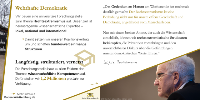 Wehrhafte Demokratie: Wir bauen eine universitäre Forschungsstelle zum Thema Rechtsextremismus auf. Unser Ziel ist herausragende wissenschaftliche Expertise – lokal, national und international!   
Damit setzen wir unseren Koalitionsvertrag um und schaffen bundesweit einmalige Strukturen. 
Langfristig, strukturiert, vernetzt
Die Forschungsstelle baut zu allen Feldern des
Themas wissenschaftliche Kompetenzen auf. 
Dafür stellen wir 1,2 Millionen pro Jahr zur
Verfügung. 

Mehr Infos auf
Baden-Württemberg.de
„Das Gedenken an Hanau am Wochenende hat nochmals 
deutlich gemacht: Der Rechtsextremismus ist eine 
Bedrohung nicht nur für unsere offene Gesellschaft und 
Demokratie, er gefährdet auch Menschenleben.
Nur mit einem breiten Ansatz, der auch die Wissenschaft 
einschließt, können wir rechtsextremistische Strukturen 
bekämpfen, die Prävention voranbringen und den 
unverzichtbaren Diskurs über die Gefährdungen 
unserer demokratischen Werte führen.“ - Zitat Kretschmann