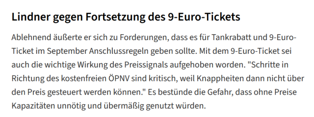 Ablehnend äußerte sich Lindner zu Forderungen, dass es für Tankrabatt und 9-Euro-Ticket im September Anschlussregeln geben sollte. Damit sei auch die wichtige Wirkung des Preissignals aufgehoben worden. "Schritte in Richtung des kostenfreien ÖPNV sind kritisch, weil Knappheiten dann nicht über den Preis gesteuert werden können." Es bestünde die Gefahr, dass ohne Preise Kapazitäten unnötig & übermäßig genutzt würden.

