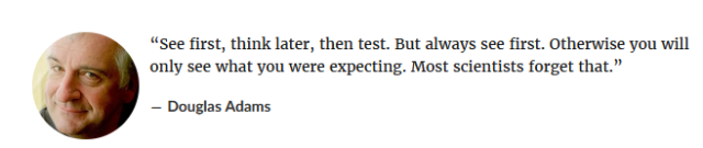 Quote von Douglas Adams “See first, think later, then test. But always see first. Otherwise you will only see what you were expecting. Most scientists forget that.” 