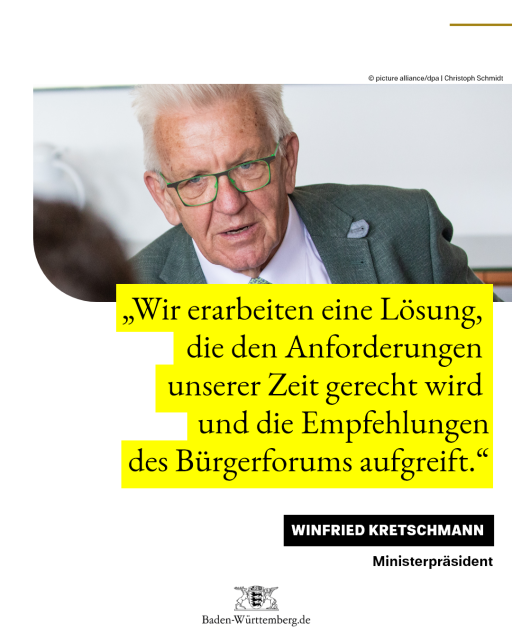 Zitat Ministerpräsident Winfried Kretschmann: „Wir erarbeiten eine Lösung, die den Anforderungen unserer Zeit gerecht wird und die Empfehlungen des Bürgerforums aufgreift.“