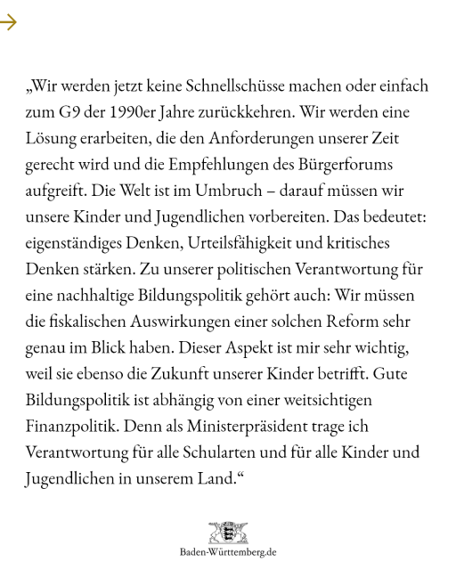 Zitat Ministerpräsident Winfried Kretschmann: „Wir werden jetzt keine Schnellschüsse machen oder einfach zum G9 der 1990er-Jahre zurückkehren. Wir werden eine Lösung erarbeiten, die den Anfor-derungen unserer Zeit gerecht wird und die Empfehlungen des Bürgerforums aufgreift. Die Welt ist im Umbruch – darauf müssen wir unsere Kinder und Ju-gendliche vorbereiten. Das bedeutet: eigenständiges Denken, Urteilsfähigkeit und kritisches Denken stärken. Zu unserer politischen Verantwortung für eine nachhaltige Bildungspolitik gehört auch: Wir müssen die fiskalischen Auswirkun-gen einer solchen Reform sehr genau im Blick haben. Dieser Aspekt ist mir sehr wichtig, weil sie ebenso die Zukunft unserer Kinder betrifft. Gute Bildungspolitik ist abhängig von einer weitsichtigen Finanzpolitik. Denn als Ministerpräsident trage ich Verantwortung für alle Schularten und für alle Kinder und Jugendlichen in unserem Land.“