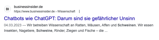 Bildschirmfoto eines Google-Suchergebnisses:
Ein Artikel des Business Insider (97% der Unternehmensanteile gehören der Axel Springer SE, die verbleibenden 3% Jeff Bezos' Bezos Expeditions) vom 04.03.2023:
"Chatbots wie ChatGPT: Darum sind sie gefährlicher Unsinn".