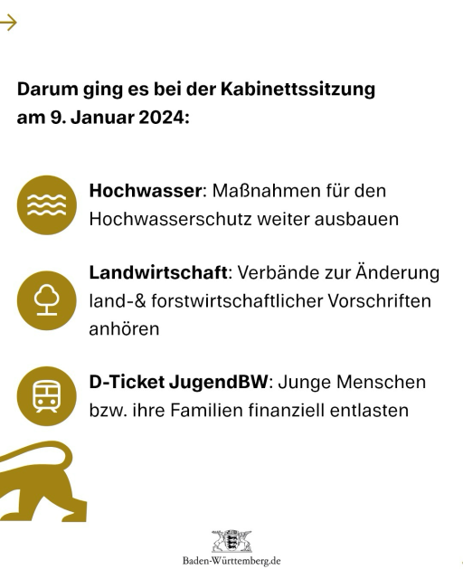 Darum ging es bei der Kabinettssitzung am 9. Januar 2024: 1) Hochwasser: Maßnahmen für den Hochwasserschutz weiter ausbauen 2) Landwirtschaft: Verbände zur Änderung land-& forstwirtschaftlicher Vorschriften anhören 3) D-Ticket JugendBW: Junge Menschen bzw. ihre Familien finanziell entlasten