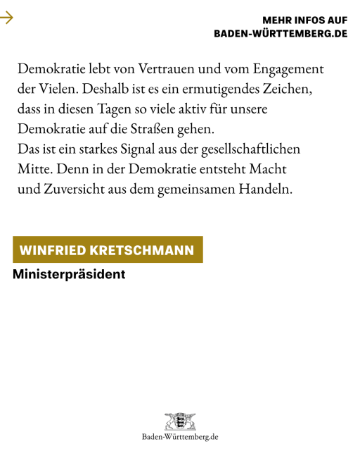 Demokratie lebt von Vertrauen und vom Engagement der Vielen. Deshalb ist es ein ermutigendes Zeichen, 
dass in diesen Tagen so viele aktiv für unsere Demokratie auf die Straßen gehen. 
Das ist ein starkes Signal aus der gesellschaftlichen Mitte. Denn in der Demokratie entsteht Macht 
und Zuversicht aus dem gemeinsamen Handeln.