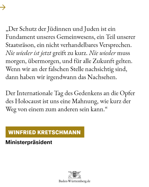 „Der Schutz der Jüdinnen und Juden ist ein Fundament unseres Gemeinwesens, ein Teil unserer Staatsräson, ein nicht verhandelbares Versprechen. ,Nie wieder ist jetzt‘ greift zu kurz. ,Nie wieder‘ muss morgen, übermorgen, und für alle Zukunft gelten. Wenn wir an der falschen Stelle nachsichtig sind, dann haben wir irgendwann das Nachsehen. Der Internationale Tag des Gedenkens an die Opfer des Holocaust ist uns eine Mahnung, wie kurz der Weg von einem zum anderen sein kann.“ Winfried Kretschmann, Ministerpräsident.

 