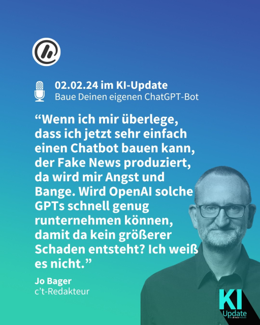 Überschrift: Am 02.02.24 im KI-Update - Baue Deinen eigenen ChatGPT-Bot.

Zitat: “Wenn ich mir überlege, dass ich jetzt sehr einfach einen Chatbot bauen kann, der Fake News produziert, da wird mir Angst und Bange. Wird OpenAI solche GPTs schnell genug runternehmen können, damit da kein größerer Schaden entsteht? Ich weiß es nicht.” - Jo Bager, c't-Redakteur