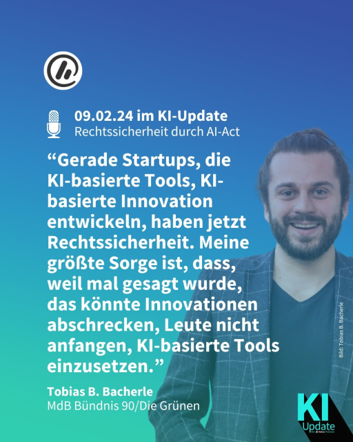 Überschrift: Am 09.02.24 im KI-Update - Rechtssicherheit durch AI-Act.

Zitat: “Gerade Startups, die 
KI-basierte Tools, KI-basierte Innovation entwickeln, haben jetzt Rechtssicherheit. Meine größte Sorge ist, dass, 
weil mal gesagt wurde, 
das könnte Innovationen abschrecken, Leute nicht anfangen, KI-basierte Tools einzusetzen.” - Tobias B. Bacherle, MdB Bündnis 90/Die Grünen