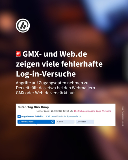 Das Bild zeigt einen Screenshot mit dem Text: Guten Tag! Letzter Login am 26. Oktober. Es gab 1142 fehlgeschlagene Login-Versuche.

Überschrift: GMX- und Web.de
zeigen viele fehlerhafte Log-in-Versuche

Information: Angriffe auf Zugangsdaten nehmen zu. 
Derzeit fällt das etwa bei den Webmailern
GMX oder Web.de verstärkt auf.