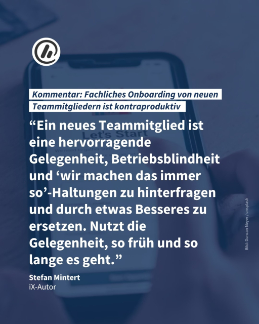 Auf dem Bild sieht man ein Telefon, auf dem "Let's Start" geschrieben steht. Die Überschrift ist: "Kommentar: Fachliches Onboarding von neuen Teammitgliedern ist kontraproduktiv". Darüber liegt ein Zitat: "Ein neues Teammitglied ist eine hervorragende Gelegenheit, Betriebsblindheit und ‘wir machen das immer so’-Haltungen zu hinterfragen und durch etwas Besseres zu ersetzen. Nutzt die Gelegenheit, so früh und so lange es geht." Stefan Mintert, iX-Autor