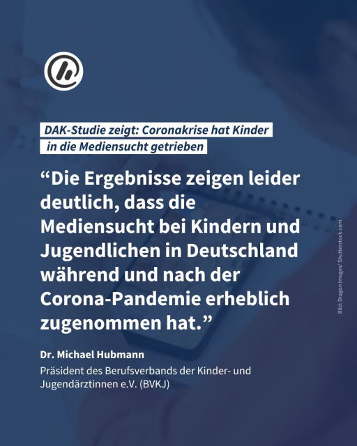 Überschrift: DAK-Studie zeigt: Coronakrise hat Kinder in die Mediensucht getrieben

Zitat von Dr. Michael Hubmann, Präsident des Berufsverbands der Kinder- und Jugendärztinnen e.V. (BVKJ): “Die Ergebnisse zeigen leider deutlich, dass die Mediensucht bei Kindern und Jugendlichen in Deutschland während und nach der Corona-Pandemie erheblich zugenommen hat.”