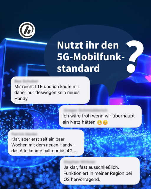 Überschrift:
Nutzt ihr den 
5G-Mobilfunk-
standard?

Antworten aus der Community: Mir reicht LTE und ich kaufe mir daher nur deswegen kein neues Handy.

Ich wäre froh, wenn wir überhaupt ein Netz hätten.

Klar, aber erst seit ein paar Wochen mit dem neuen Handy, das Alte konnte halt nur bis 4G.

Ja klar, fast ausschließlich. Funktioniert in meiner Region bei o2 hervorragend. 