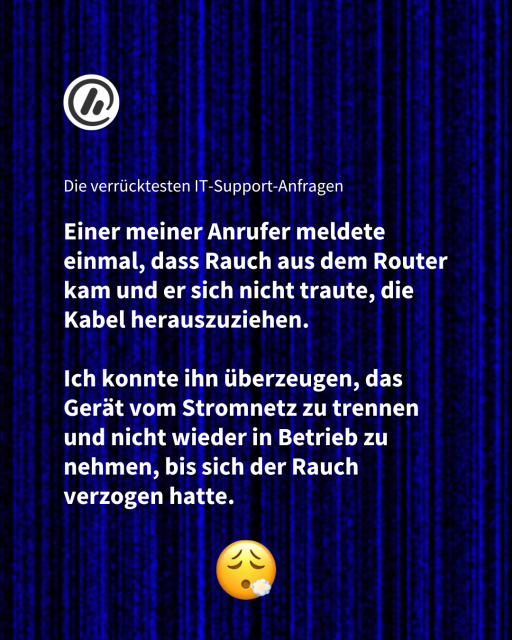 Überschrift: Die verrücktesten IT-Support-Anfragen 

Zitat: Einer meiner Anrufer meldete einmal, dass Rauch aus dem Router kam und er sich nicht traute, die Kabel herauszuziehen. 

Ich konnte ihn überzeugen, das Gerät vom Stromnetz zu trennen und nicht wieder in Betrieb zu nehmen, bis sich der Rauch verzogen hatte.
