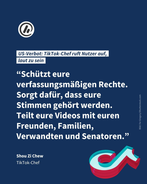 Bild: Man sieht das TikTok-Logo.

Überschrift: US-Verbot: TikTok-Chef ruft Nutzer auf, 
laut zu sein

Zitat: “Schützt eure verfassungsmäßigen Rechte. Sorgt dafür, dass eure Stimmen gehört werden. Teilt eure Videos mit euren Freunden, Familien, Verwandten und Senatoren.” - Shou Zi Chew, Tiktok-Chef 