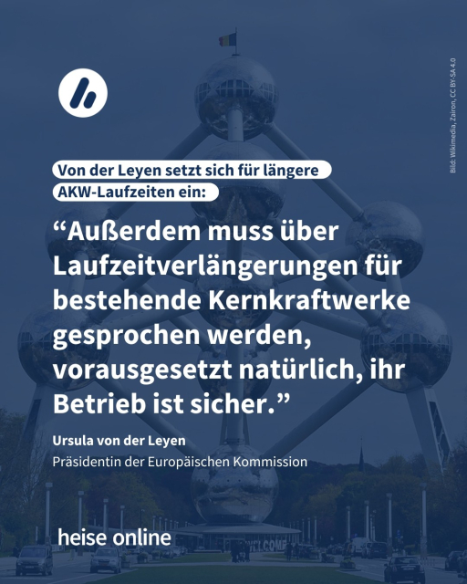 Auf dem Bild sieht man eine 102 Meter hohe Statue in Form eines Atoms, das Atomium.

Überschrift: Von der Leyen setzt sich für längere AKW-Laufzeiten ein.

Zitat: “Außerdem muss über Laufzeitverlängerungen für bestehende Kernkraftwerke gesprochen werden, vorausgesetzt natürlich, ihr Betrieb ist sicher.”, Ursula von der Leyen Präsidentin der Europäischen Kommission