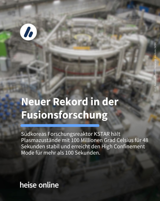 Headline: Neuer Rekord in der Fusionsforschung

Unterzeile: Südkoreas Forschungsreaktor KSTAR hält Plasmazustände mit 100 Millionen Grad Celsius für 48 Sekunden stabil und erreicht den High Confinement Mode für mehr als 100 Sekunden.
