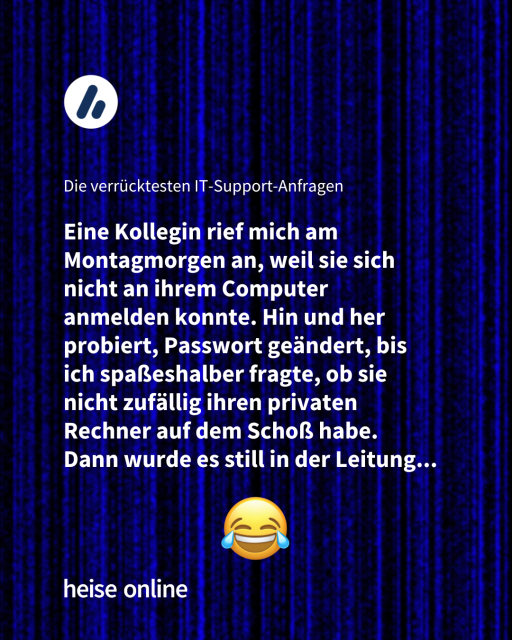 Überschrift: Die verrücktesten IT-Support-Anfragen 

Zitat: "Eine Kollegin rief mich am Montagmorgen an, weil sie sich nicht an ihrem Computer anmelden konnte. Hin und her probiert, Passwort geändert, bis ich spaßeshalber fragte, ob sie nicht zufällig ihren privaten Rechner auf dem Schoß habe."
Dann wurde es still in der Leitung... 
