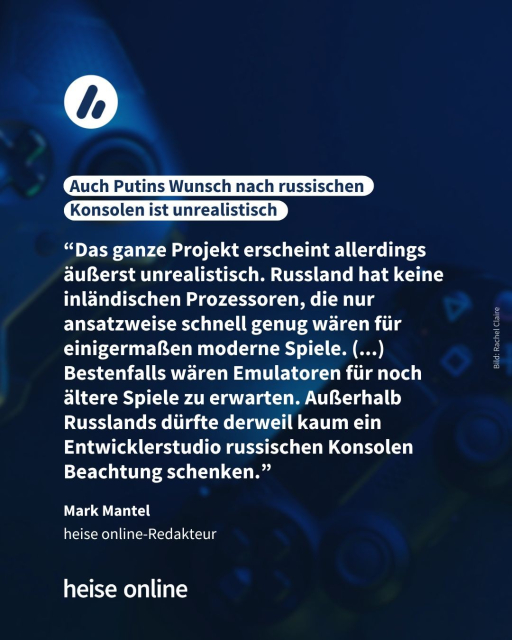Überschrift: 
Auch Putins Wunsch nach russischen Konsolen ist unrealistisch

Zitat: “Das ganze Projekt erscheint allerdings äußerst unrealistisch. Russland hat keine inländischen Prozessoren, die nur ansatzweise schnell genug wären für einigermaßen moderne Spiele. (...) Bestenfalls wären Emulatoren für noch ältere Spiele zu erwarten. Außerhalb Russlands dürfte derweil kaum ein Entwicklerstudio russischen Konsolen Beachtung schenken."