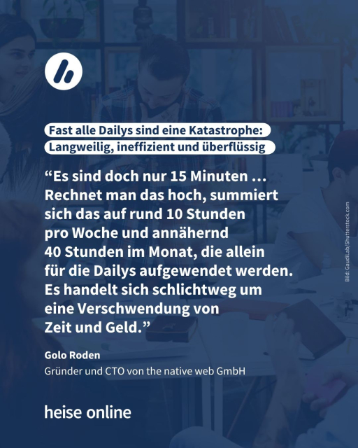 In der Überschrift steht "Fast alle Dailys sind eine Katastrophe: Langweilig, ineffizient und überflüssig" weiter steht folgendes Zitat von Gründer und CTO von the native web GmbH Golo Roden im Bild: “Es sind doch nur 15 Minuten …Rechnet man das hoch, summiert sich das auf rund 10 Stunden pro Woche und annähernd 40 Stunden im Monat, die allein für die Dailys aufgewendet werden. Es handelt sich schlichtweg um eine Verschwendung von 
Zeit und Geld.”
