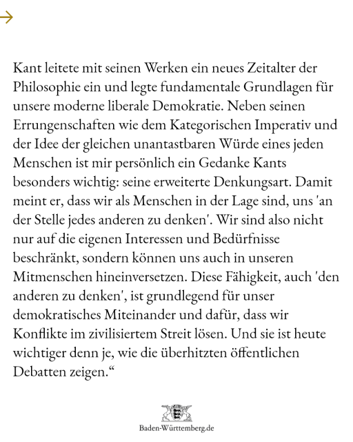 "Kant leitete mit seinen Werken ein neues Zeitalter der Philosophie ein und legte fundamentale Grundlagen für unsere moderne liberale Demokratie. Neben seinen Errungenschaften wie dem Kategorischen Imperativ und der Idee der gleichen unantastbaren Würde eines jeden Menschen ist mir persönlich ein Gedanke Kants besonders wichtig: seine erweiterte Denkungsart. Damit meint er, dass wir als Menschen in der Lage sind, uns 'an der Stelle jedes anderen zu denken'. Wir sind also nicht nur auf die eigenen Interessen und Bedürfnisse beschränkt, sondern können uns auch in unseren Mitmenschen hineinversetzen. Diese Fähigkeit, auch 'den anderen zu denken', ist grundlegend für unser demokratisches Miteinander und dafür, dass wir Konflikte im zivilisiertem Streit lösen. Und sie ist heute wichtiger denn je, wie die überhitzten öffentlichen Debatten zeigen.“