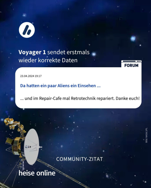 Im Bild sieht man die Weltraumsonde Voyager 1. In der Überschrift steht: Voyager 1 sendet erstmals 
wieder korrekte Daten. Darunter sieht man ein Screenshot aus dem heise-Forum, darauf steht: "Da hatten ein paar Aliens ein Einsehen ... und im Repair-Cafe mal Retrotechnik repariert. Danke euch!"