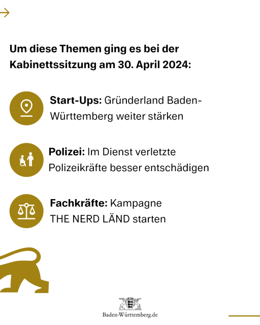 Um diese Themen ging es bei der Kabinettssitzung am 30. April 2024:
1) Start-Ups: Gründerland BW weiter stärken
2) Polizei: Im Dienst verletzte Polizeikräfte besser entschädigen
3) Fachkräfte: Kampagne THE NERD LÄND starten
