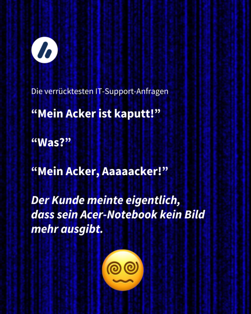 Im Bild steht "Die verrücktesten IT-Support-Anfragen"

“Mein Acker ist kaputt!”

“Was?”

“Mein Acker, Aaaaacker!”

Der Kunde meinte eigentlich, 
dass sein Acer-Notebook kein Bild mehr ausgibt. 
