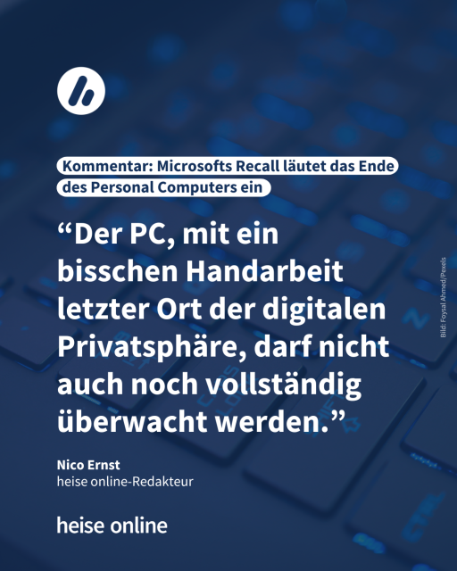 Auf dem Bild sieht man eine PC-Tastatur. Die Überschrift lautet: Kommentar: Microsofts Recall läutet das Ende des Personal Computers ein. Es folgt ein Zitat von Nico Ernst, Redakteur bei heise online: “Der PC, mit ein bisschen Handarbeit letzter Ort der digitalen Privatsphäre, darf nicht auch noch vollständig überwacht werden.”