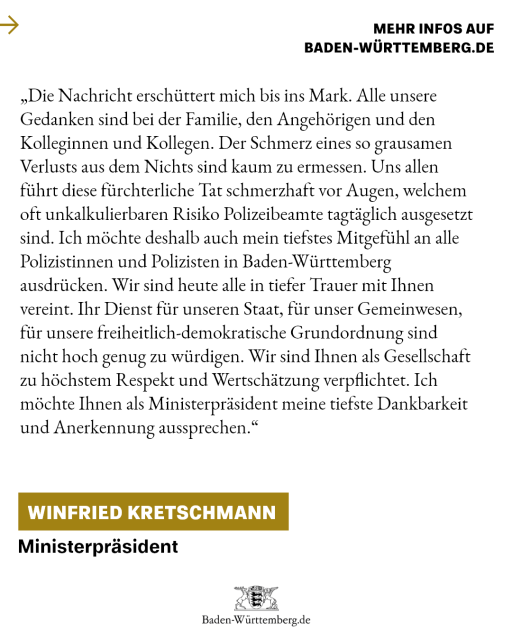 „Die Nachricht erschüttert mich bis ins Mark. All unsere Gedanken sind bei den Angehörigen und den Kolleginnen und Kollegen. Der Schmerz eines so grausamen Verlusts aus dem Nichts sind kaum zu ermessen. Uns allen führt diese fürchterliche Tat schmerzhaft vor Augen, welchem Risiko Polizeibeamte tagtäglich ausgesetzt sind. 
Ich möchte deshalb auch mein tiefstes Mitgefühl an alle Polizistinnen und Polizisten in Baden-Württemberg ausdrücken. Wir sind heute alle in tiefer Trauer mit Ihnen vereint. Ihr Dienst für unseren Staat, für unser Gemeinwesen, für unsere freiheitlich-demokratische Grundordnung sind nicht hoch genug zu würdigen. Wir sind Ihnen als Gesellschaft zu höchstem Respekt und Wertschätzung verpflichtet. Ich möchte Ihnen als Ministerpräsident meine tiefste Dankbarkeit und Anerkennung aussprechen.“
