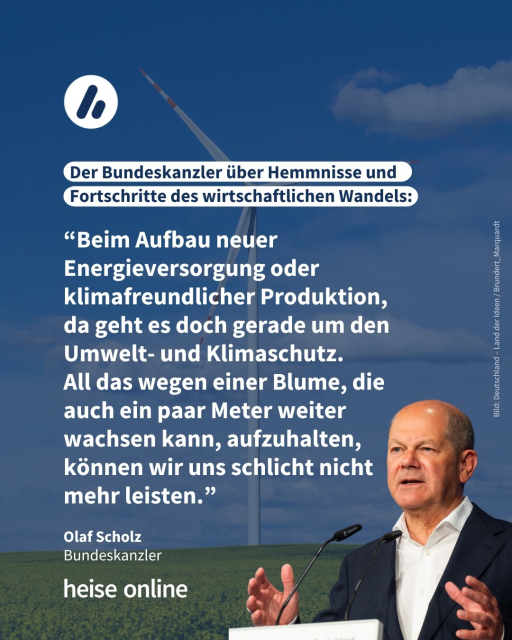 Auf dem Bild sieht man ein Windrad vor blauem Himmel. Olaf Scholz wurde vor diesen Hintergrund drapiert. Die Überschrift lautet: Der Bundeskanzler über Hemmnisse und Fortschritte des wirtschaftlichen Wandels. Es folgt ein Zitat von Olaf Scholz (SPD), Bundeskanzler: “Beim Aufbau neuer Energieversorgung oder klimafreundlicher Produktion,
da geht es doch gerade um den Umwelt- und Klimaschutz. All das wegen einer Blume, die auch ein paar Meter weiter wachsen kann, aufzuhalten, können wir uns schlicht nicht
mehr leisten.”