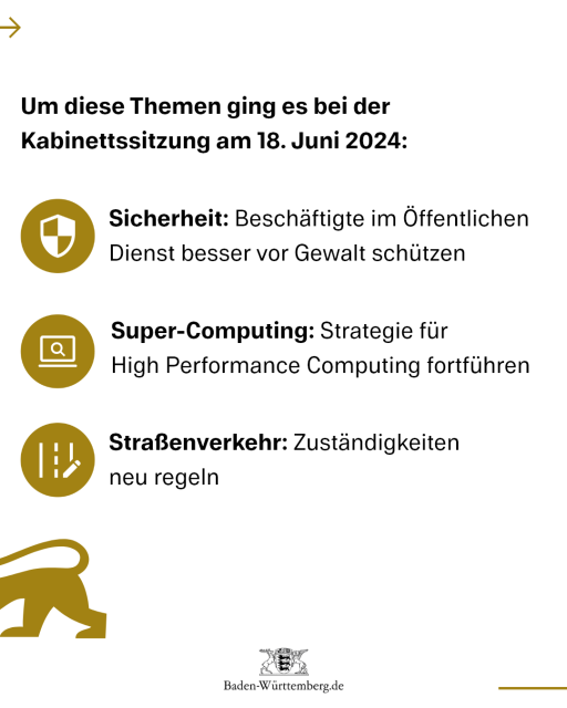 Um diese Themen ging es bei der Kabinettssitzung am 18. Juni 2024:
Sicherheit: Beschäftigte im Öffentlichen Dienst besser vor Gewalt schützen
Super-Computing: Strategie für High Performance Computing fortführen
Straßenverkehr: Zuständigkeiten neu regeln
