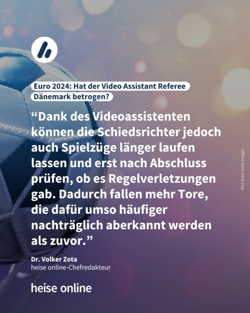 Auf dem Bild sieht man einen Fußball, der gerade ins Fußballnetz geht. Die Überschrift lautet: Euro 2024: Hat der Video Assistant Referee Dänemark betrogen?​ Es folgt ein Zitat von Dr. Volker Zota, Chefredakteur von heise online: “Dank des Videoassistenten können die Schiedsrichter jedoch auch Spielzüge länger laufen lassen und erst nach Abschluss prüfen, ob es Regelverletzungen gab. Dadurch fallen mehr Tore, die dafür umso häufiger nachträglich aberkannt werden als zuvor.”