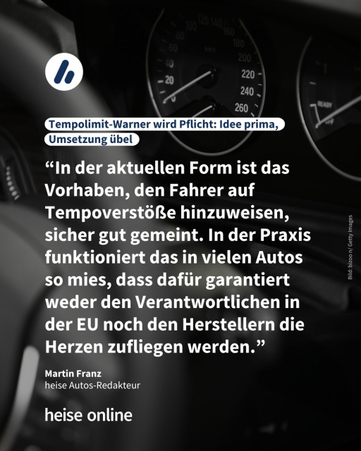 Auf dem Bild sieht man ein Auto-Tacho. Die Überschrift lautet: Tempolimit-Warner wird Pflicht: Idee prima, Umsetzung übel. Es folgt ein Zitat von Martin Franz, heise Autos-Redakteur: “In der aktuellen Form ist das Vorhaben, den Fahrer auf Tempoverstöße hinzuweisen, sicher gut gemeint. In der Praxis funktioniert das in vielen Autos so mies, dass dafür garantiert weder den Verantwortlichen in der EU noch den Herstellern die Herzen zufliegen werden.”