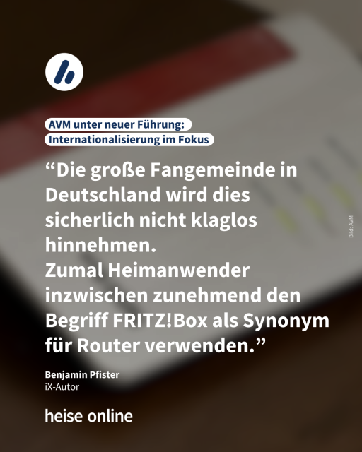 Auf dem Bild sieht man eine FRITZ!Box. Die Überschrift lautet: AVM unter neuer Führung: Internationalisierung im Fokus. Es folgt ein Zitat von Benjamin Pfister,
iX-Autor: “Die große Fangemeinde in Deutschland wird dies sicherlich nicht klaglos hinnehmen. 
Zumal Heimanwender inzwischen zunehmend den Begriff FRITZ!Box als Synonym für Router verwenden.”