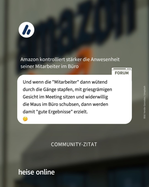 Überschrift: Amazon kontrolliert stärker die Anwesenheit seiner Mitarbeiter im Büro

Das Bild zeigt einen Screenshot eines Nutzerkommentars aus dem heise Forum: "Und wenn die 'Mitarbeiter' dann wütend durch die Gänge stapfen, mit griesgrämigen Gesicht im Meeting sitzen und widerwillig die Maus im Büro schubsen, dann werden damit 'gute Ergebnisse erzielt."