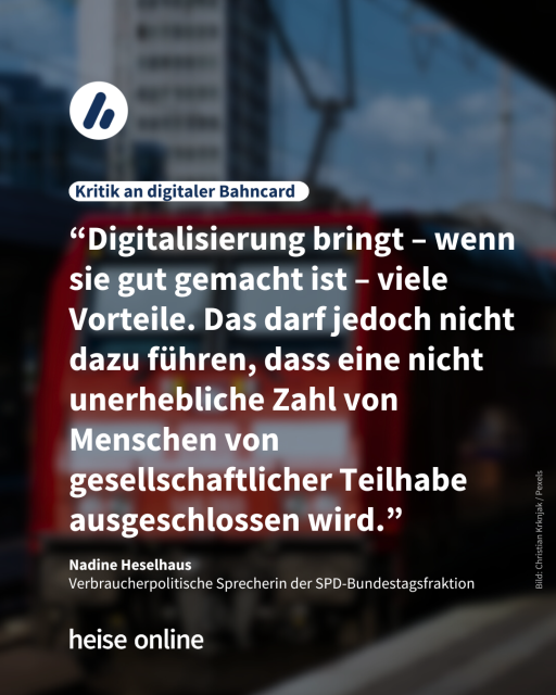 Das Bild zeigt einen Zug der DB von vorne. Auf dem Bild steht die Überschrift "Kritik an digitaler Bahncard", darunter steht das Zitat “Digitalisierung bringt – wenn sie gut gemacht ist – viele Vorteile. Das darf jedoch nicht dazu führen, dass eine nicht unerhebliche Zahl von Menschen von gesellschaftlicher Teilhabe ausgeschlossen wird.” Das Zitat ist von Nadine Heselhaus, welche
Verbraucherpolitische Sprecherin der SPD-Bundestagsfraktion ist.