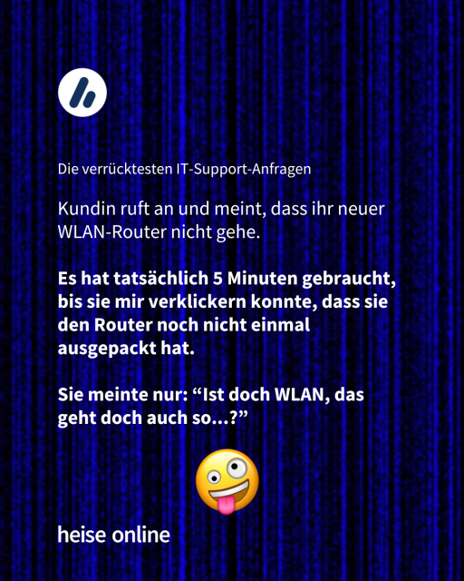 Im Bild steht "Die verrücktesten IT-Support-Anfragen" darunter steht
"Kundin ruft an und meint, dass ihr neuer WLAN-Router nicht gehe.
Es hat tatsächlich 5 Minuten gebraucht, bis sie mir verklickern konnte, dass sie den Router noch nicht einmal ausgepackt hat. 
Sie meinte nur: “Ist doch WLAN, das geht doch auch so...?”"