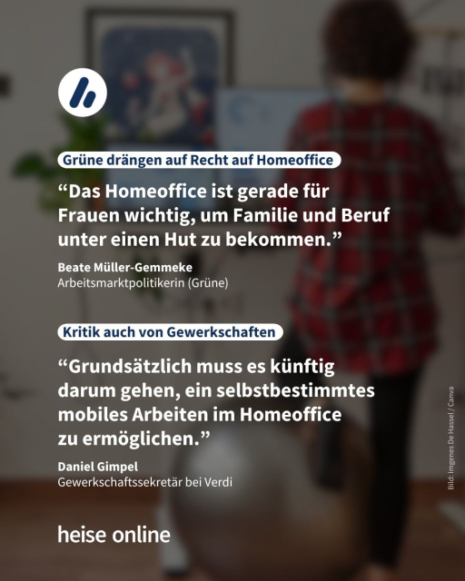 Das Bild zeigt eine Frau stehend an einem Schreibtisch im Homeoffice. Auf dem Bild steht die Überschrift "Grüne drängen auf Recht auf Homeoffice", darunter steht das Zitat ““Das Homeoffice ist gerade für 
Frauen wichtig, um Familie und Beruf unter einen Hut zu bekommen.” Das Zitat ist von Beate Müller-Gemmeke
Arbeitsmarktpolitikerin (Grüne). Dann folgt eine weitere Überschrift "Kritik auch von Gewerkschaften" darunter folgt ein Zitat: “Grundsätzlich muss es künftig 
darum gehen, ein selbstbestimmtes mobiles Arbeiten im Homeoffice 
zu ermöglichen.” Das Zitat ist von Daniel Gimpel
Gewerkschaftssekretär bei Verdi.