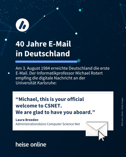 In der Überschrift im Bild steht: "40 Jahre E-Mail in Deutschland" dadrunter steht:  "Am 3. August 1984 erreichte Deutschland die erste 
E-Mail. Der Informatikprofessor Michael Rotert empfing die digitale Nachricht an der 
Universität Karlsruhe." Weiter folgt ein Zitat von Laura Breeden: “Michael, this is your official welcome to CSNET. 
We are glad to have you aboard.”