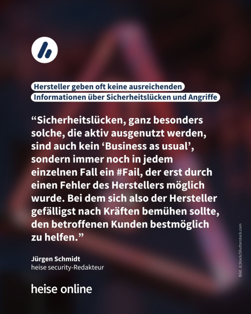 In der Überschrift steht: Hersteller geben oft keine ausreichenden Informationen über Sicherheitslücken und Angriffe. Darunter steht ein Zitat Jürgen Schmidt einem Redakteur bei heise secuirity aus seinem Kommentar, welches lautet:"“Sicherheitslücken, ganz besonders solche, die aktiv ausgenutzt werden, sind auch kein ‘Business as usual’, sondern immer noch in jedem einzelnen Fall ein #Fail, der erst durch einen Fehler des Herstellers möglich wurde. Bei dem sich also der Hersteller gefälligst nach Kräften bemühen sollte, den betroffenen Kunden bestmöglich zu helfen.”