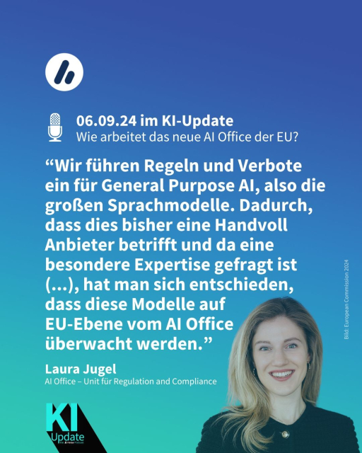 Auf dem Bild sieht man Laura Jugel, aus dem AI Office – Unit für Regulation and Compliance. Die Überschrift lautet: 06.09.24 im KI-Update: 
Wie arbeitet das neue AI Office der EU? Es folgt ein Zitat Jugels: ““Wir führen Regeln und Verbote ein für General Purpose AI, also die großen Sprachmodelle. Dadurch, dass dies bisher eine Handvoll Anbieter betrifft und da eine besondere Expertise gefragt ist (...), hat man sich entschieden, dass diese Modelle auf EU-Ebene vom AI Office 
überwacht werden.”