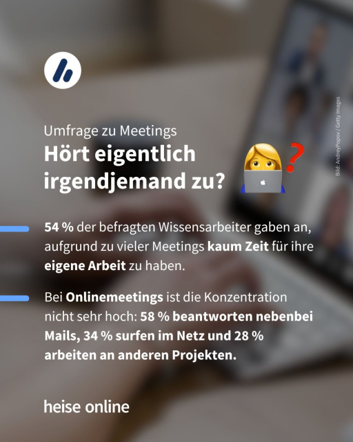 Auf dem Bild sieht man eine Person an einem Tablet während eines Videomeetings. In der Bildüberschrift steht:"Umfrage zu Meetings:
Hört eigentlich irgendjemand zu?". Dadrunter steht "54 % der befragten Wissensarbeiter gaben an, aufgrund zu vieler Meetings kaum Zeit für ihre eigene Arbeit zu haben. Bei Onlinemeetings ist die Konzentration nicht sehr hoch: 58 % beantworten nebenbei Mails, 34 % surfen im Netz und 28 % arbeiten an anderen Projekten."