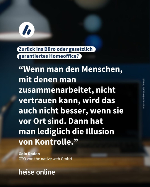 Das Bild zeigt einen Schreibtisch im Homeoffice. Als Überschrift steht dort: "Zurück ins Büro oder gesetzlich 
garantiertes Homeoffice?". Darunter steht ein Zitat von Golo Roden, CTO von the native web GmbH, welches lautet: "Wenn man den Menschen, mit denen man zusammenarbeitet, nicht vertrauen kann, wird das auch nicht besser, wenn sie vor Ort sind. Dann hat 
man lediglich die Illusion 
von Kontrolle."