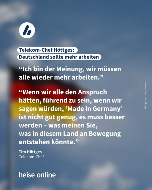 Das Bild zeigt eine Deutschlandflagge vor dem blauen Himmel. Als Überschrift steht dort: "Telekom-Chef Höttges: 
Deutschland sollte mehr arbeiten". Darunter stehen zwei  Zitate von Höttges: “Ich bin der Meinung, wir müssen alle wieder mehr arbeiten.” Und: “Wenn wir alle den Anspruch hätten, führend zu sein, wenn wir sagen würden, ‘Made in Germany’ ist nicht gut genug, es muss besser werden – was meinen Sie, 
was in diesem Land an Bewegung entstehen könnte.”