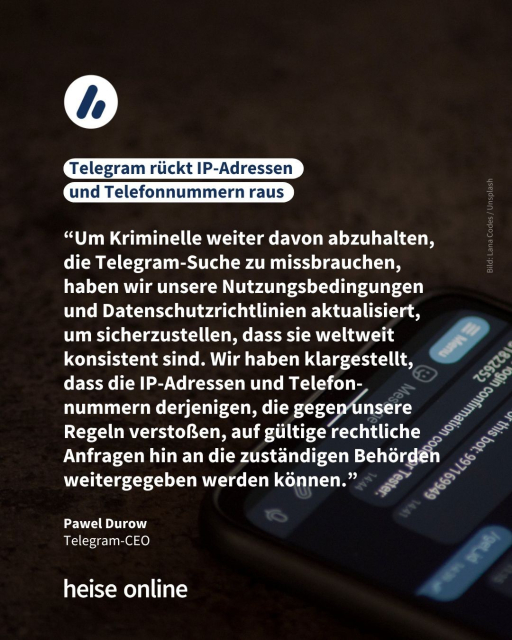 Das Bild zeigt ein Handy mit einem geöffnetem Chat. In der Überschrift steht: "Telegram rückt IP-Adressen 
und Telefonnummern raus" dadrunter steht ein Zitat von   Pawel Durow, 
Telegram-CEO: "Um Kriminelle weiter davon abzuhalten, die Telegram-Suche zu missbrauchen, haben wir unsere Nutzungsbedingungen und Datenschutzrichtlinien aktualisiert, um sicherzustellen, dass sie weltweit konsistent sind. Wir haben klargestellt, dass die IP-Adressen und Telefon-nummern derjenigen, die gegen unsere Regeln verstoßen, auf gültige rechtliche Anfragen hin an die zuständigen Behörden weitergegeben werden können."
