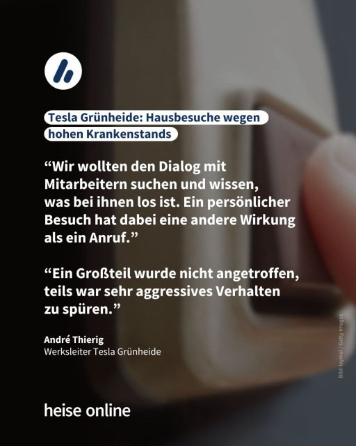 Das Bild 
zeigt eine Person, die eine Türklingel betätigt. In der Überschrift steht: "Tesla Grünheide: Hausbesuche wegen hohen Krankenstands" dadrunter steht ein Zitat von André Thierig,
Werksleiter Tesla Grünheide: “Wir wollten den Dialog mit Mitarbeitern suchen und wissen, was bei ihnen los ist. Ein persönlicher Besuch hat dabei eine andere Wirkung als ein Anruf.”

“Ein Großteil wurde nicht angetroffen, teils war sehr aggressives Verhalten 
zu spüren.”