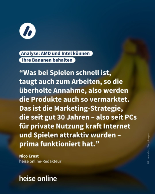  In der Überschrift steht: "Analyse: AMD und Intel können
 ihre Bananen behalten" Dadrunter steht ein Kommentar von Nico Ernst
heise online-Redakteur: “Was bei Spielen schnell ist, 
taugt auch zum Arbeiten, so die überholte Annahme, also werden die Produkte auch so vermarktet. Das ist die Marketing-Strategie, 
die seit gut 30 Jahren – also seit PCs für private Nutzung kraft Internet und Spielen attraktiv wurden – prima funktioniert hat.”