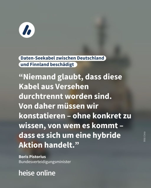 In der Überschrift steht: "Daten-Seekabel zwischen Deutschland 
und Finnland beschädigt " Dadrunter steht ein Zitat von Boris Pistorius: "Niemand glaubt, dass diese Kabel aus Versehen durchtrennt worden sind. 
Von daher müssen wir konstatieren – ohne konkret zu wissen, von wem es kommt –
dass es sich um eine hybride Aktion handelt."