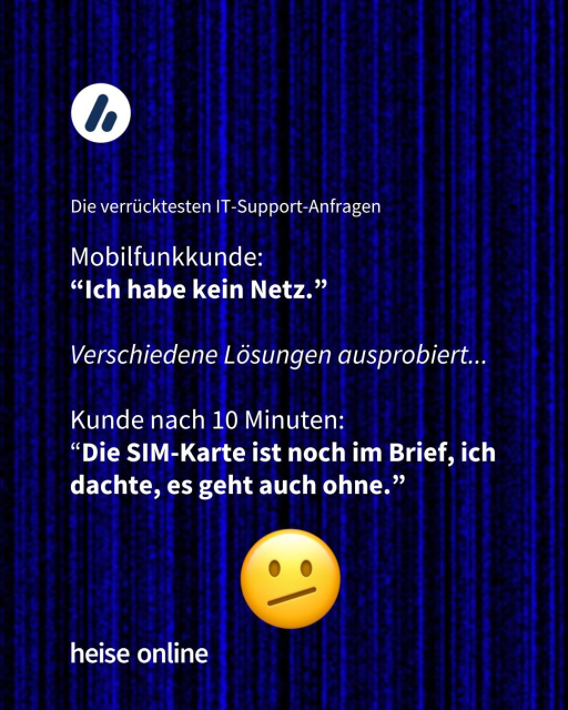 In der Überschrift steht: Die verrücktesten IT-Support-Anfragen. Dadrunter steht:

Mobilfunkkunde: 
“Ich habe kein Netz.”

Verschiedene Lösungen ausprobiert...

Kunde nach 10 Minuten: 
“Die SIM-Karte ist noch im Brief, ich dachte, es geht auch ohne.”