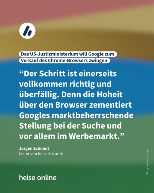 In der Überschrift steht: "Das US-Justizministerium will Google zum Verkauf des Chrome-Browsers zwingen" dadrunter steht ein Kommentar von Jürgen Schmidt,Leiter von heise Security: "“Der Schritt ist einerseits vollkommen richtig und überfällig. Denn die Hoheit über den Browser zementiert Googles marktbeherrschende Stellung bei der Suche und vor allem im Werbemarkt."